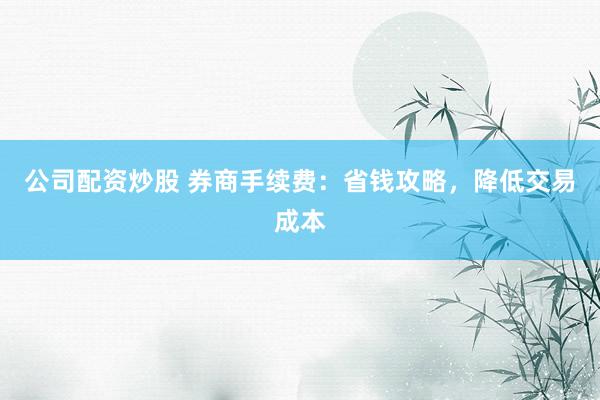 公司配资炒股 券商手续费：省钱攻略，降低交易成本