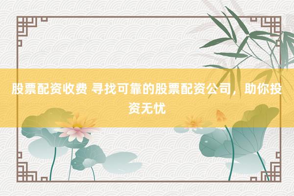 股票配资收费 寻找可靠的股票配资公司，助你投资无忧