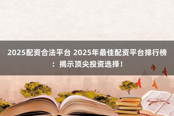 2025配资合法平台 2025年最佳配资平台排行榜：揭示顶尖投资选择！