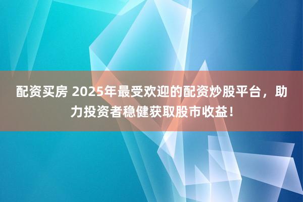 配资买房 2025年最受欢迎的配资炒股平台，助力投资者稳健获取股市收益！