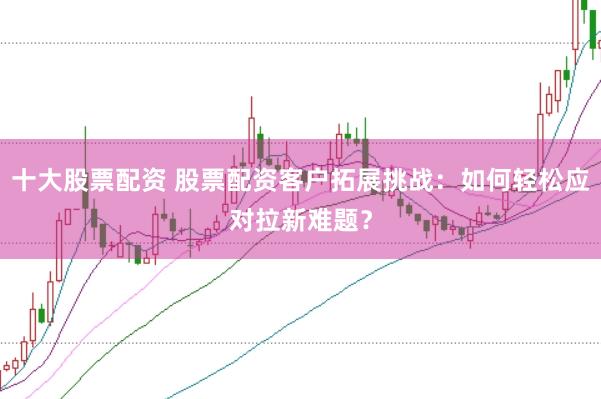 十大股票配资 股票配资客户拓展挑战：如何轻松应对拉新难题？