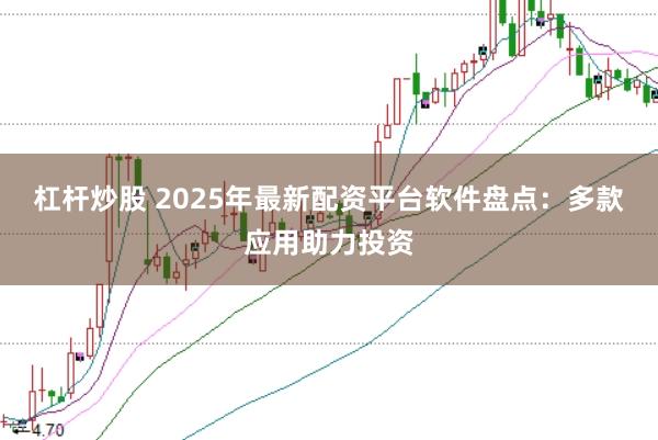 杠杆炒股 2025年最新配资平台软件盘点：多款应用助力投资