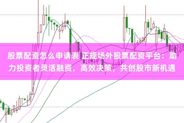 股票配资怎么申请表 正规场外股票配资平台：助力投资者灵活融资，高效决策，共创股市新机遇