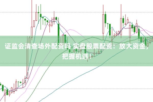 证监会清查场外配资吗 实盘股票配资：放大资金，把握机遇！