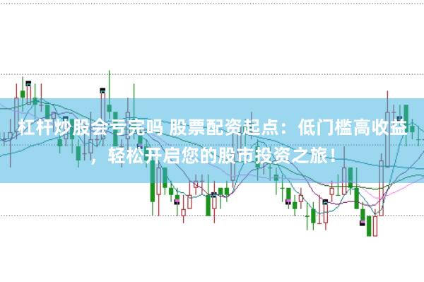 杠杆炒股会亏完吗 股票配资起点：低门槛高收益，轻松开启您的股市投资之旅！