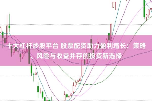 十大杠杆炒股平台 股票配资助力盈利增长：策略、风险与收益并存的投资新选择