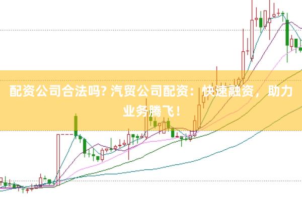 配资公司合法吗? 汽贸公司配资:快速融资,助力业务腾飞!