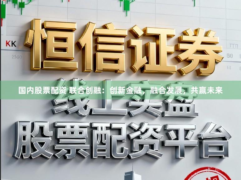 国内股票配资 联合创融:创新金融,融合发展,共赢未来