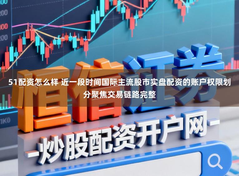 51配资怎么样 近一段时间国际主流股市实盘配资的账户权限划分聚焦交易链路完整