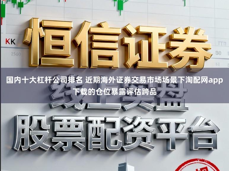 国内十大杠杆公司排名 近期海外证券交易市场场景下淘配网app下载的仓位暴露评估跨品