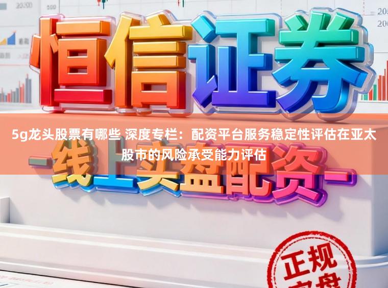 5g龙头股票有哪些 深度专栏：配资平台服务稳定性评估在亚太股市的风险承受能力评估