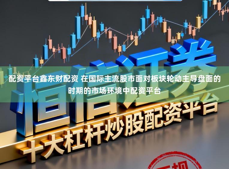 配资平台鑫东财配资 在国际主流股市面对板块轮动主导盘面的时期的市场环境中配资平台