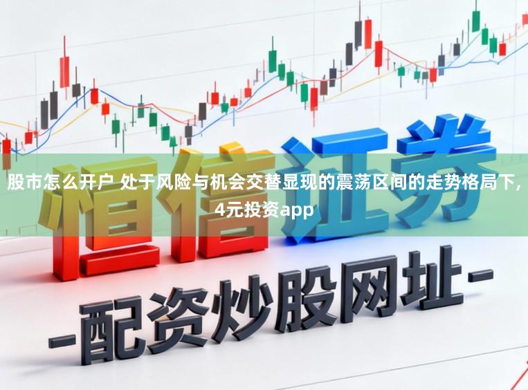 股市怎么开户 处于风险与机会交替显现的震荡区间的走势格局下，4元投资app