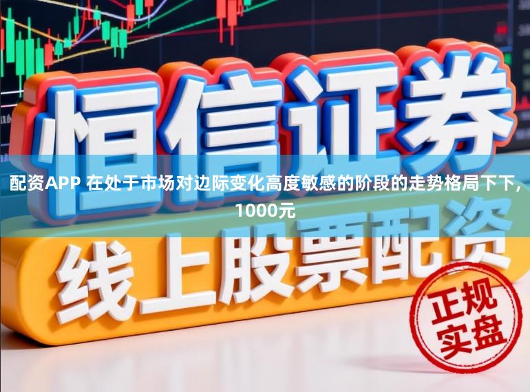 配资APP 在处于市场对边际变化高度敏感的阶段的走势格局下下,1000元