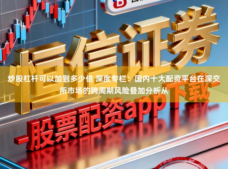 炒股杠杆可以加到多少倍 深度专栏：国内十大配资平台在深交所市场的跨周期风险叠加分析从