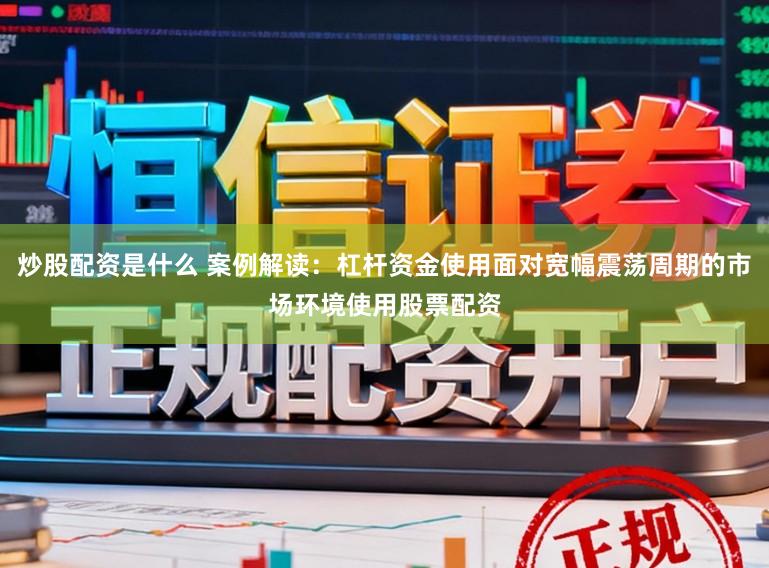 炒股配资是什么 案例解读：杠杆资金使用面对宽幅震荡周期的市场环境使用股票配资