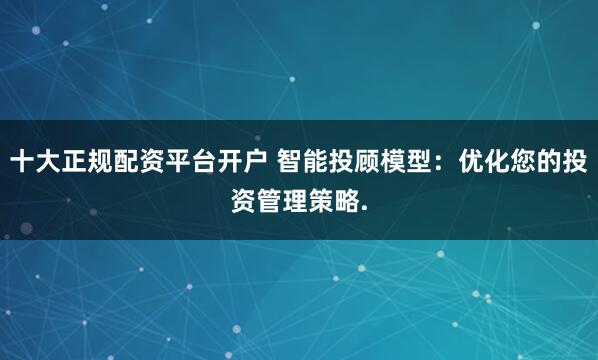 十大正规配资平台开户 智能投顾模型：优化您的投资管理策略.