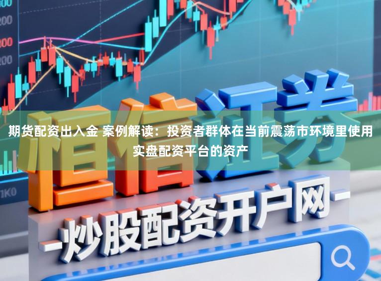 期货配资出入金 案例解读：投资者群体在当前震荡市环境里使用实盘配资平台的资产