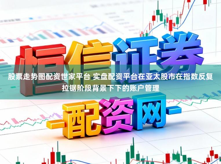 股票走势图配资世家平台 实盘配资平台在亚太股市在指数反复拉锯阶段背景下下的账户管理