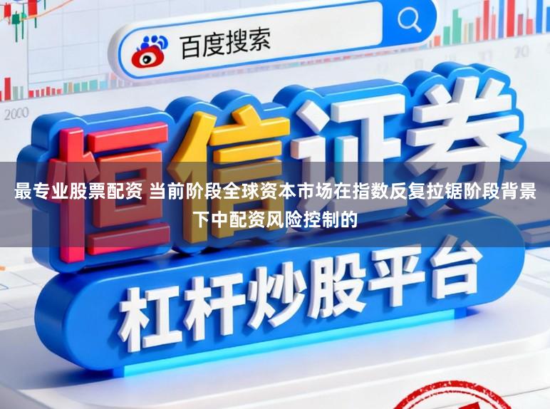 最专业股票配资 当前阶段全球资本市场在指数反复拉锯阶段背景下中配资风险控制的